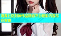 海角社区封神作品精选平台精彩内容尽在掌握