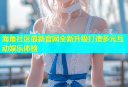 海角社区最新官网全新升级打造多元互动娱乐体验