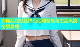 海角乱纶社区热点话题聚焦与生活风貌全景展现