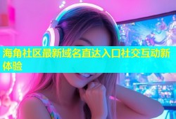 海角社区最新域名直达入口社交互动新体验