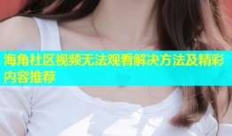 海角社区视频无法观看解决方法及精彩内容推荐