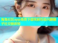 海角社区app免费下载实时互动兴趣圈子社交新体验