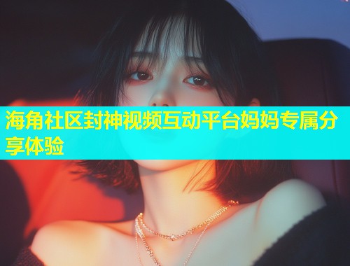 海角社区封神视频互动平台妈妈专属分享体验