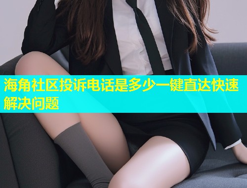 海角社区投诉电话是多少一键直达快速解决问题