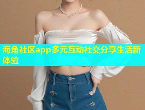 海角社区app多元互动社交分享生活新体验