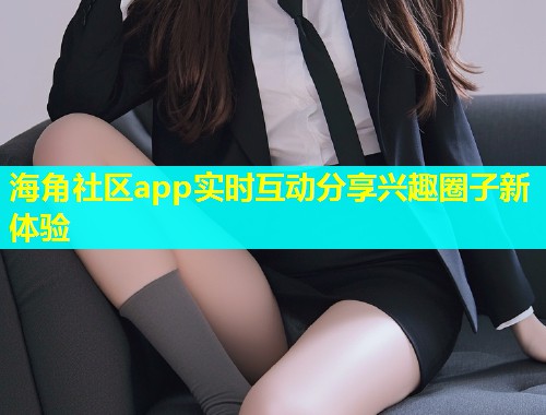 海角社区app实时互动分享兴趣圈子新体验