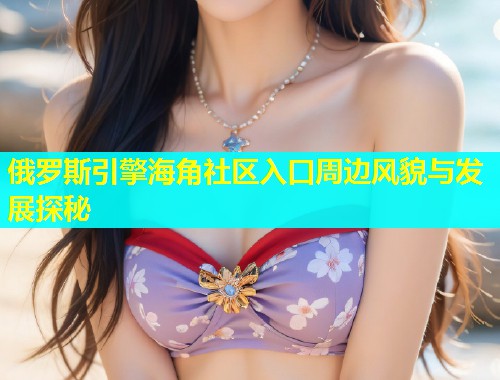 俄罗斯引擎海角社区入口周边风貌与发展探秘