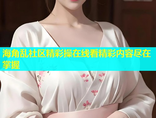 海角乱社区精彩操在线看精彩内容尽在掌握