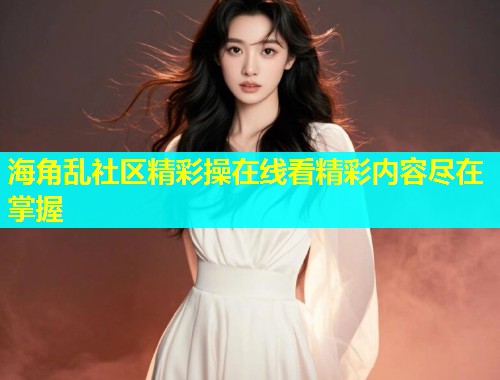 海角乱社区精彩操在线看精彩内容尽在掌握