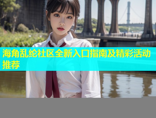 海角乱纶社区全新入口指南及精彩活动推荐