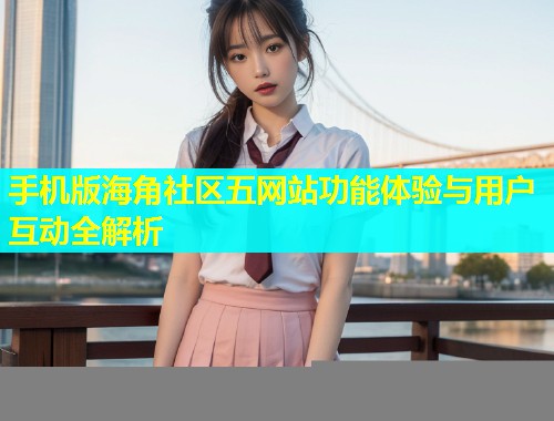 手机版海角社区五网站功能体验与用户互动全解析