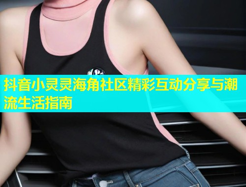 抖音小灵灵海角社区精彩互动分享与潮流生活指南