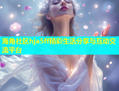海角社区hja5ff精彩生活分享与互动交流平台