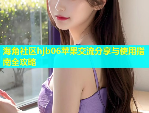 海角社区hjb06苹果交流分享与使用指南全攻略
