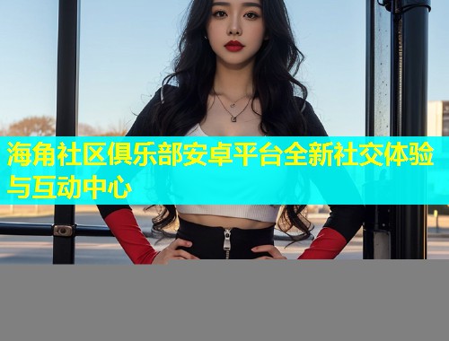 海角社区俱乐部安卓平台全新社交体验与互动中心