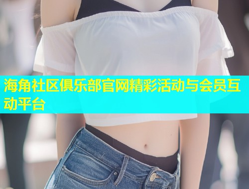 海角社区俱乐部官网精彩活动与会员互动平台