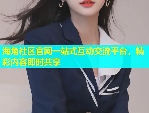 海角社区官网一站式互动交流平台，精彩内容即时共享