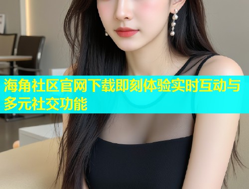 海角社区官网下载即刻体验实时互动与多元社交功能