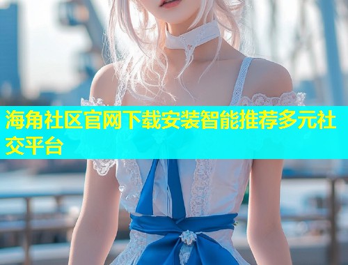 海角社区官网下载安装智能推荐多元社交平台